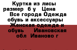 Куртка из лисы 46 размер  б/у › Цена ­ 4 500 - Все города Одежда, обувь и аксессуары » Женская одежда и обувь   . Ивановская обл.,Иваново г.